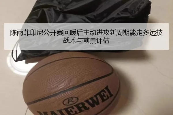 陈雨菲印尼公开赛回暖后主动进攻新周期能走多远技战术与前景评估