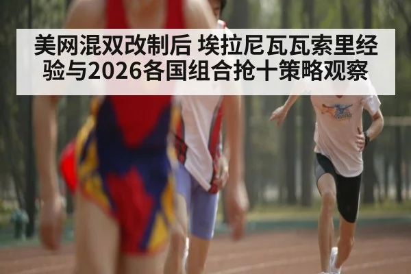 美网混双改制后 埃拉尼瓦瓦索里经验与2026各国组合抢十策略观察